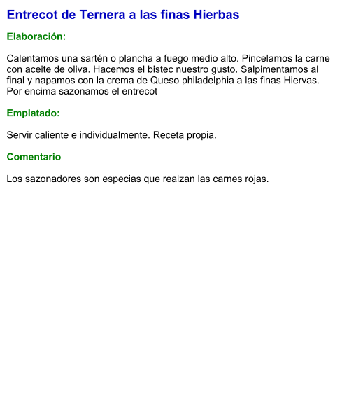 Entrecot de Ternera a las finas Hierbas  Elaboración:  Calentamos una sartén o plancha a fuego medio alto. Pincelamos la carne con aceite de oliva. Hacemos el bistec nuestro gusto. Salpimentamos al final y napamos con la crema de Queso philadelphia a las finas Hiervas. Por encima sazonamos el entrecot  Emplatado:  Servir caliente e individualmente. Receta propia.  Comentario  Los sazonadores son especias que realzan las carnes rojas.