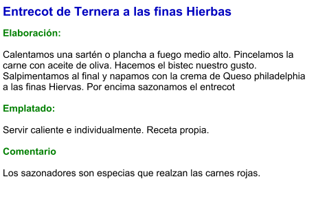 Entrecot de Ternera a las finas Hierbas  Elaboración:  Calentamos una sartén o plancha a fuego medio alto. Pincelamos la carne con aceite de oliva. Hacemos el bistec nuestro gusto. Salpimentamos al final y napamos con la crema de Queso philadelphia a las finas Hiervas. Por encima sazonamos el entrecot  Emplatado:  Servir caliente e individualmente. Receta propia.  Comentario  Los sazonadores son especias que realzan las carnes rojas.