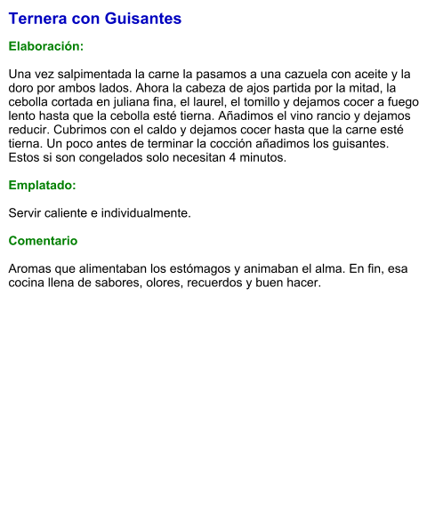 Ternera con Guisantes  Elaboración:  Una vez salpimentada la carne la pasamos a una cazuela con aceite y la doro por ambos lados. Ahora la cabeza de ajos partida por la mitad, la cebolla cortada en juliana fina, el laurel, el tomillo y dejamos cocer a fuego lento hasta que la cebolla esté tierna. Añadimos el vino rancio y dejamos reducir. Cubrimos con el caldo y dejamos cocer hasta que la carne esté tierna. Un poco antes de terminar la cocción añadimos los guisantes. Estos si son congelados solo necesitan 4 minutos.  Emplatado:  Servir caliente e individualmente.   Comentario  Aromas que alimentaban los estómagos y animaban el alma. En fin, esa cocina llena de sabores, olores, recuerdos y buen hacer.