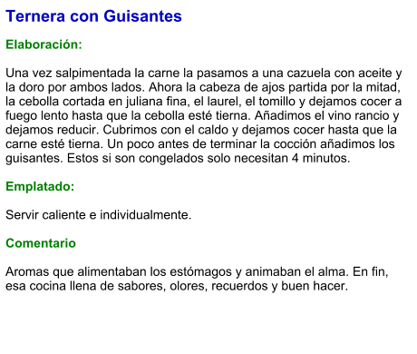 Ternera con Guisantes  Elaboración:  Una vez salpimentada la carne la pasamos a una cazuela con aceite y la doro por ambos lados. Ahora la cabeza de ajos partida por la mitad, la cebolla cortada en juliana fina, el laurel, el tomillo y dejamos cocer a fuego lento hasta que la cebolla esté tierna. Añadimos el vino rancio y dejamos reducir. Cubrimos con el caldo y dejamos cocer hasta que la carne esté tierna. Un poco antes de terminar la cocción añadimos los guisantes. Estos si son congelados solo necesitan 4 minutos.  Emplatado:  Servir caliente e individualmente.   Comentario  Aromas que alimentaban los estómagos y animaban el alma. En fin, esa cocina llena de sabores, olores, recuerdos y buen hacer.