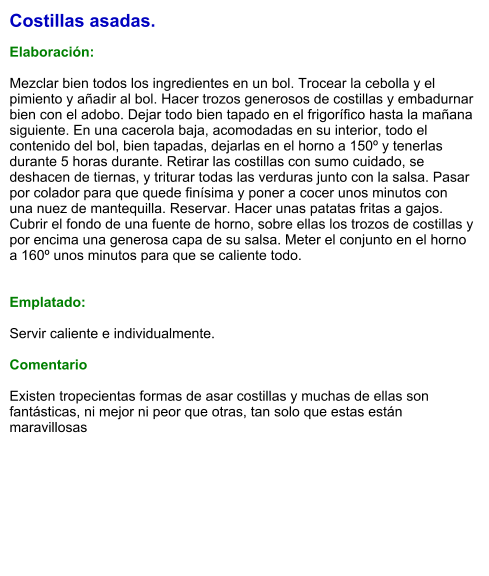 Costillas asadas.  Elaboración:  Mezclar bien todos los ingredientes en un bol. Trocear la cebolla y el pimiento y añadir al bol. Hacer trozos generosos de costillas y embadurnar bien con el adobo. Dejar todo bien tapado en el frigorífico hasta la mañana siguiente. En una cacerola baja, acomodadas en su interior, todo el contenido del bol, bien tapadas, dejarlas en el horno a 150º y tenerlas durante 5 horas durante. Retirar las costillas con sumo cuidado, se deshacen de tiernas, y triturar todas las verduras junto con la salsa. Pasar por colador para que quede finísima y poner a cocer unos minutos con una nuez de mantequilla. Reservar. Hacer unas patatas fritas a gajos.  Cubrir el fondo de una fuente de horno, sobre ellas los trozos de costillas y por encima una generosa capa de su salsa. Meter el conjunto en el horno a 160º unos minutos para que se caliente todo.   Emplatado:  Servir caliente e individualmente.   Comentario  Existen tropecientas formas de asar costillas y muchas de ellas son fantásticas, ni mejor ni peor que otras, tan solo que estas están maravillosas