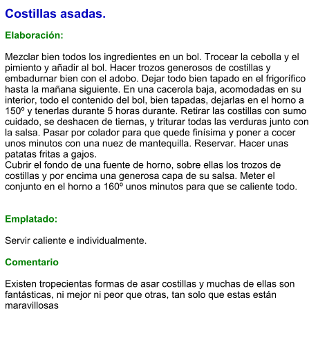 Costillas asadas.  Elaboración:  Mezclar bien todos los ingredientes en un bol. Trocear la cebolla y el pimiento y añadir al bol. Hacer trozos generosos de costillas y embadurnar bien con el adobo. Dejar todo bien tapado en el frigorífico hasta la mañana siguiente. En una cacerola baja, acomodadas en su interior, todo el contenido del bol, bien tapadas, dejarlas en el horno a 150º y tenerlas durante 5 horas durante. Retirar las costillas con sumo cuidado, se deshacen de tiernas, y triturar todas las verduras junto con la salsa. Pasar por colador para que quede finísima y poner a cocer unos minutos con una nuez de mantequilla. Reservar. Hacer unas patatas fritas a gajos.  Cubrir el fondo de una fuente de horno, sobre ellas los trozos de costillas y por encima una generosa capa de su salsa. Meter el conjunto en el horno a 160º unos minutos para que se caliente todo.   Emplatado:  Servir caliente e individualmente.   Comentario  Existen tropecientas formas de asar costillas y muchas de ellas son fantásticas, ni mejor ni peor que otras, tan solo que estas están maravillosas