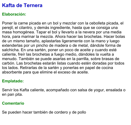 Kafta de Ternera  Elaboración:  Poner la carne picada en un bol y mezclar con la cebolleta picada, el perejil, el cilantro, y demás ingrediente, hasta que se consiga una masa homogénea. Tapar el bol y llevarlo a la nevera por una media hora, para marinar la mezcla. Ahora hacer las brochetas. Hacer bolas de un mismo tamaño, aplastarlas ligeramente con la mano y luego extenderlas por un pincho de madera o de metal, dándole forma de salchicha. En una sartén, poner un poco de aceite y cuando esté caliente, freír las brochetas a fuego medio, dándoles la vuelta a menudo. También se puede asarlas en la parrilla, sobre brasas de carbón. Las brochetas estarán listas cuando estén doradas por todos los lados. Retirarlas de la sartén y ponerlas en papel de cocina absorbente para que elimine el exceso de aceite.   Emplatado:  Servir los Kafta caliente, acompañado con salsa de yogur, ensalada o en pan pita.   Comentario  Se pueden hacer también de cordero y de pollo