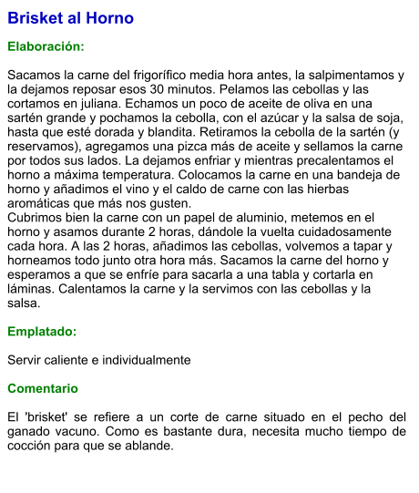 Brisket al Horno  Elaboración:  Sacamos la carne del frigorífico media hora antes, la salpimentamos y la dejamos reposar esos 30 minutos. Pelamos las cebollas y las cortamos en juliana. Echamos un poco de aceite de oliva en una sartén grande y pochamos la cebolla, con el azúcar y la salsa de soja, hasta que esté dorada y blandita. Retiramos la cebolla de la sartén (y reservamos), agregamos una pizca más de aceite y sellamos la carne por todos sus lados. La dejamos enfriar y mientras precalentamos el horno a máxima temperatura. Colocamos la carne en una bandeja de horno y añadimos el vino y el caldo de carne con las hierbas aromáticas que más nos gusten.  Cubrimos bien la carne con un papel de aluminio, metemos en el horno y asamos durante 2 horas, dándole la vuelta cuidadosamente cada hora. A las 2 horas, añadimos las cebollas, volvemos a tapar y horneamos todo junto otra hora más. Sacamos la carne del horno y esperamos a que se enfríe para sacarla a una tabla y cortarla en láminas. Calentamos la carne y la servimos con las cebollas y la salsa.   Emplatado:  Servir caliente e individualmente  Comentario  El 'brisket' se refiere a un corte de carne situado en el pecho del ganado vacuno. Como es bastante dura, necesita mucho tiempo de cocción para que se ablande.