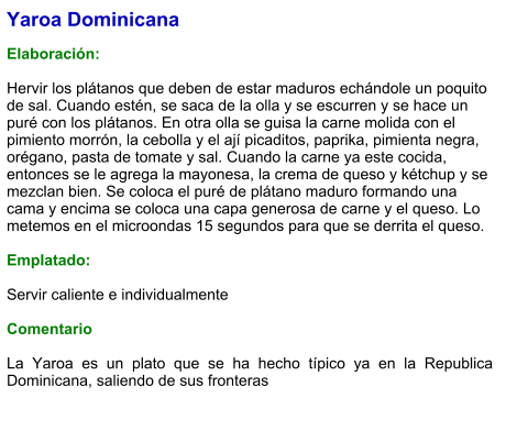 Yaroa Dominicana  Elaboración:  Hervir los plátanos que deben de estar maduros echándole un poquito de sal. Cuando estén, se saca de la olla y se escurren y se hace un puré con los plátanos. En otra olla se guisa la carne molida con el pimiento morrón, la cebolla y el ají picaditos, paprika, pimienta negra, orégano, pasta de tomate y sal. Cuando la carne ya este cocida, entonces se le agrega la mayonesa, la crema de queso y kétchup y se mezclan bien. Se coloca el puré de plátano maduro formando una cama y encima se coloca una capa generosa de carne y el queso. Lo metemos en el microondas 15 segundos para que se derrita el queso.   Emplatado:  Servir caliente e individualmente  Comentario  La Yaroa es un plato que se ha hecho típico ya en la Republica Dominicana, saliendo de sus fronteras