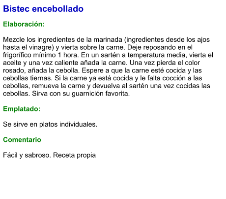 Bistec encebollado  Elaboración:  Mezcle los ingredientes de la marinada (ingredientes desde los ajos hasta el vinagre) y vierta sobre la carne. Deje reposando en el frigorífico mínimo 1 hora. En un sartén a temperatura media, vierta el aceite y una vez caliente añada la carne. Una vez pierda el color rosado, añada la cebolla. Espere a que la carne esté cocida y las cebollas tiernas. Si la carne ya está cocida y le falta cocción a las cebollas, remueva la carne y devuelva al sartén una vez cocidas las cebollas. Sirva con su guarnición favorita.   Emplatado:  Se sirve en platos individuales.   Comentario  Fácil y sabroso. Receta propia