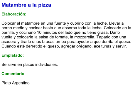 Matambre a la pizza  Elaboración:  Colocar el matambre en una fuente y cubrirlo con la leche. Llevar a horno medio y cocinar hasta que absorba toda la leche. Colocarlo en la parrilla, y cocinarlo 10 minutos del lado que no tiene grasa. Darlo vuelta y colocarle la salsa de tomate, la mozzarella. Taparlo con una asadera y tirarle unas brasas arriba para ayudar a que derrita el queso. Cuando esté derretido el queso, agregar orégano, aceitunas y servir.  Emplatado:  Se sirve en platos individuales.   Comentario  Plato Argentino