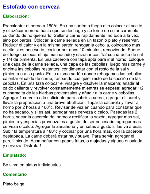Estofado con cerveza  Elaboración:  Precalentar el horno a 160ºc. En una sartén a fuego alto colocar el aceite y el azúcar morena hasta que se deshaga y se torne de color caramelo, cuidando de no quemarlo. Sellar a carne rápidamente, no toda a la vez, sino por partes. Colocar la carne sellada en un tazón o plato y reservar. Reducir el calor y en la misma sartén rehogar la cebolla, colocando mas aceite si es necesario, cocinar por unos 10 minutos, removiendo. Saque del fuego, colocar el ajo machacado y sazonar con 1/2 cucharadita de sal y 1/4 de pimienta. En una cacerola con tapa apta para ir al horno, coloque una capa de la carne sellada, una capa de las cebollas, luego mas carne y encima las cebollas restantes; condimentar con el resto de la sal y pimienta o a su gusto. En la misma sartén donde rehogamos las cebollas, calentar el caldo de carne, raspando cualquier resto de la cocción de las cebollas. En una taza colocar el vinagre y disolver la maicena; añadir al caldo caliente y revolver constantemente mientras se espesa; agregar 1/2 cucharadita de las hierbas provenzales y añadir a la carne y cebollas. Agregar 1 cerveza o lo suficiente para cubrir la carne, agregar el laurel y llevar la preparación a una breve ebullición. Tapar la cacerola y llevar al horno por 2 horas a 160°c. Revisar de vez en cuando para constatar que no ha secado, y si es así, agregar mas cerveza o caldo. Pasadas las 2 horas, sacar la cacerola del horno y rectificar la sazón, agregar mas sal, pimienta y especias provenzales a gusto. de ser necesario, agregar mas cerveza o caldo. Agregar la zanahoria y un setas a gusto si las va a usar. Subir la temperatura a 180°c y cocinar por una hora mas, con la cacerola destapada. La carne deberá estar muy suave. Para servir, agregar el perejil picado. Acompañar con papas fritas, o majadas y alguna ensalada y cerveza. Disfrutar!  Emplatado:  Se sirve en platos individuales.   Comentario  Plato belga