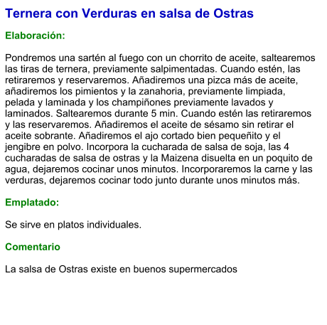 Ternera con Verduras en salsa de Ostras  Elaboración:  Pondremos una sartén al fuego con un chorrito de aceite, saltearemos las tiras de ternera, previamente salpimentadas. Cuando estén, las retiraremos y reservaremos. Añadiremos una pizca más de aceite, añadiremos los pimientos y la zanahoria, previamente limpiada, pelada y laminada y los champiñones previamente lavados y laminados. Saltearemos durante 5 min. Cuando estén las retiraremos y las reservaremos. Añadiremos el aceite de sésamo sin retirar el aceite sobrante. Añadiremos el ajo cortado bien pequeñito y el jengibre en polvo. Incorpora la cucharada de salsa de soja, las 4 cucharadas de salsa de ostras y la Maizena disuelta en un poquito de agua, dejaremos cocinar unos minutos. Incorporaremos la carne y las verduras, dejaremos cocinar todo junto durante unos minutos más.  Emplatado:  Se sirve en platos individuales.   Comentario  La salsa de Ostras existe en buenos supermercados