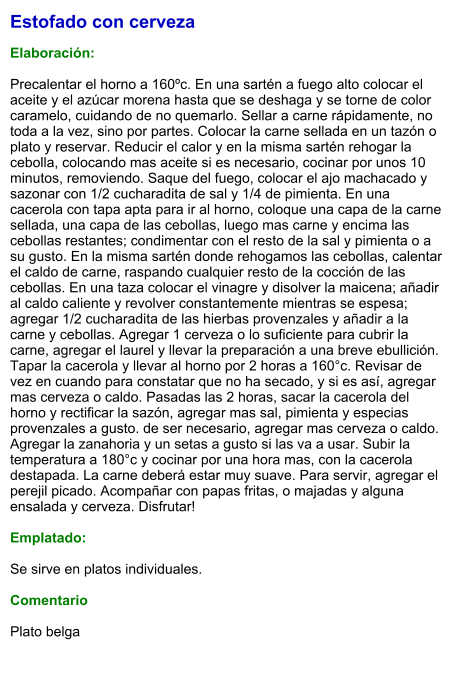 Estofado con cerveza  Elaboración:  Precalentar el horno a 160ºc. En una sartén a fuego alto colocar el aceite y el azúcar morena hasta que se deshaga y se torne de color caramelo, cuidando de no quemarlo. Sellar a carne rápidamente, no toda a la vez, sino por partes. Colocar la carne sellada en un tazón o plato y reservar. Reducir el calor y en la misma sartén rehogar la cebolla, colocando mas aceite si es necesario, cocinar por unos 10 minutos, removiendo. Saque del fuego, colocar el ajo machacado y sazonar con 1/2 cucharadita de sal y 1/4 de pimienta. En una cacerola con tapa apta para ir al horno, coloque una capa de la carne sellada, una capa de las cebollas, luego mas carne y encima las cebollas restantes; condimentar con el resto de la sal y pimienta o a su gusto. En la misma sartén donde rehogamos las cebollas, calentar el caldo de carne, raspando cualquier resto de la cocción de las cebollas. En una taza colocar el vinagre y disolver la maicena; añadir al caldo caliente y revolver constantemente mientras se espesa; agregar 1/2 cucharadita de las hierbas provenzales y añadir a la carne y cebollas. Agregar 1 cerveza o lo suficiente para cubrir la carne, agregar el laurel y llevar la preparación a una breve ebullición. Tapar la cacerola y llevar al horno por 2 horas a 160°c. Revisar de vez en cuando para constatar que no ha secado, y si es así, agregar mas cerveza o caldo. Pasadas las 2 horas, sacar la cacerola del horno y rectificar la sazón, agregar mas sal, pimienta y especias provenzales a gusto. de ser necesario, agregar mas cerveza o caldo. Agregar la zanahoria y un setas a gusto si las va a usar. Subir la temperatura a 180°c y cocinar por una hora mas, con la cacerola destapada. La carne deberá estar muy suave. Para servir, agregar el perejil picado. Acompañar con papas fritas, o majadas y alguna ensalada y cerveza. Disfrutar!  Emplatado:  Se sirve en platos individuales.   Comentario  Plato belga