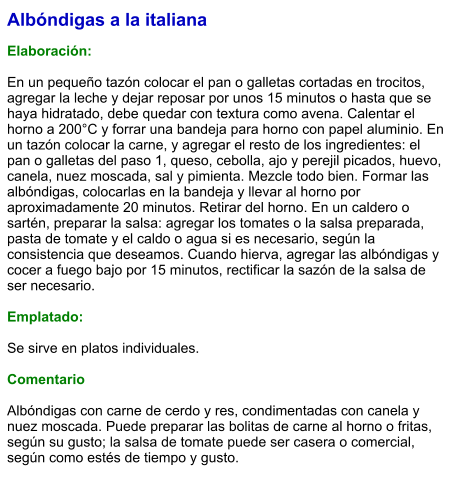 Albóndigas a la italiana  Elaboración:  En un pequeño tazón colocar el pan o galletas cortadas en trocitos, agregar la leche y dejar reposar por unos 15 minutos o hasta que se haya hidratado, debe quedar con textura como avena. Calentar el horno a 200°C y forrar una bandeja para horno con papel aluminio. En un tazón colocar la carne, y agregar el resto de los ingredientes: el pan o galletas del paso 1, queso, cebolla, ajo y perejil picados, huevo, canela, nuez moscada, sal y pimienta. Mezcle todo bien. Formar las albóndigas, colocarlas en la bandeja y llevar al horno por aproximadamente 20 minutos. Retirar del horno. En un caldero o sartén, preparar la salsa: agregar los tomates o la salsa preparada, pasta de tomate y el caldo o agua si es necesario, según la consistencia que deseamos. Cuando hierva, agregar las albóndigas y cocer a fuego bajo por 15 minutos, rectificar la sazón de la salsa de ser necesario.   Emplatado:  Se sirve en platos individuales.   Comentario  Albóndigas con carne de cerdo y res, condimentadas con canela y nuez moscada. Puede preparar las bolitas de carne al horno o fritas, según su gusto; la salsa de tomate puede ser casera o comercial, según como estés de tiempo y gusto.