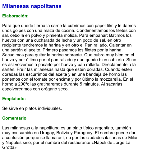 Milanesas napolitanas  Elaboración:  Para que quede tierna la carne la cubrimos con papel film y le damos unos golpes con una maza de cocina. Condimentamos los filetes con sal, cebolla en polvo y pimienta molida. Para empanar: Batimos los huevos con una cucharada de leche y un poco de sal, en otro recipiente tendremos la harina y en otro el Pan rallado. Calentar en una sartén el aceite. Primero pasamos los filetes por la harina. Sacudimos para quitar la harina sobrante. Que cubra muy bien en el huevo y por último por el pan rallado y que quede bien cubierto. Si no es así volvemos a pasarlo por huevo y pan rallado. Directamente a la sartén. Freír las milanesas hasta que estén doradas. Cuando esten doradas las escurrimos del aceite y en una bandeja de horno las ponemos con el tomate por encima y por último la mozzarella. En el horno a 200ºc las gratinaremos durante 5 minutos. Al sacarlas espolvoreamos con orégano seco.  Emplatado:  Se sirve en platos individuales.   Comentario  Las milanesas a la napolitana es un plato típico argentino, también muy consumido en Urugay, Bolivia y Paraguay. El nombre puede dar a confusión porque se llama así, no por las ciudades italianas de Milan y Napoles sino, por el nombre del restaurante «Nápoli de Jorge La Grotta»