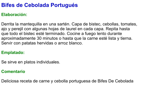 Bifes de Cebolada Portugués  Elaboración:  Derrita la mantequilla en una sartén. Capa de bistec, cebollas, tomates, ajo y perejil con algunas hojas de laurel en cada capa. Repita hasta que todo el bistec esté terminado. Cocine a fuego lento durante aproximadamente 30 minutos o hasta que la carne esté lista y tierna.  Servir con patatas hervidas o arroz blanco.  Emplatado:  Se sirve en platos individuales.   Comentario  Deliciosa receta de carne y cebolla portuguesa de Bifes De Cebolada