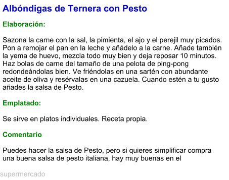 Albóndigas de Ternera con Pesto  Elaboración:   Sazona la carne con la sal, la pimienta, el ajo y el perejil muy picados. Pon a remojar el pan en la leche y añádelo a la carne. Añade también la yema de huevo, mezcla todo muy bien y deja reposar 10 minutos. Haz bolas de carne del tamaño de una pelota de ping-pong redondeándolas bien. Ve friéndolas en una sartén con abundante aceite de oliva y resérvalas en una cazuela. Cuando estén a tu gusto añades la salsa de Pesto.  Emplatado:  Se sirve en platos individuales. Receta propia.  Comentario  Puedes hacer la salsa de Pesto, pero si quieres simplificar compra una buena salsa de pesto italiana, hay muy buenas en el supermercado