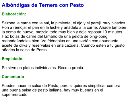 Albóndigas de Ternera con Pesto  Elaboración:   Sazona la carne con la sal, la pimienta, el ajo y el perejil muy picados. Pon a remojar el pan en la leche y añádelo a la carne. Añade también la yema de huevo, mezcla todo muy bien y deja reposar 10 minutos. Haz bolas de carne del tamaño de una pelota de ping-pong redondeándolas bien. Ve friéndolas en una sartén con abundante aceite de oliva y resérvalas en una cazuela. Cuando estén a tu gusto añades la salsa de Pesto.  Emplatado:  Se sirve en platos individuales. Receta propia.  Comentario  Puedes hacer la salsa de Pesto, pero si quieres simplificar compra una buena salsa de pesto italiana, hay muy buenas en el supermercado
