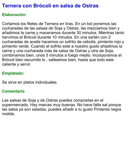Ternera con Brócoli en salsa de Ostras  Elaboración:   Cortamos los filetes de Ternera en tiras. En un bol ponemos las cucharadas de las salsas de Soja y Ostras, las mezclamos bien y añadimos la carne y maceramos durante 30 minutos. Mientras tanto hervimos el Brócoli durante 10 minutos. En una sartén con 2 cucharadas de aceite hacemos un sofrito de cebolla, pimiento rojo y pimiento verde. Cuando el sofrito este a nuestro gusto añadimos la carne y una cucharada más de salsa de Ostras y otra de Soja, combinamos bien, unos 5 minutos a fuego medio. Incorporamos el Brócoli bien escurrido lo , salteamos bien, hasta que todo este caliente y servir.  Emplatado:  Se sirve en platos individuales.   Comentario  Las salsas de Soja y de Ostras puedes comprarlas en el supermercado. Hay marcas muy buenas. No hace falta sal porque las salsa ya son saladas, puedes añadir a tu gusto Pimienta negra molida.