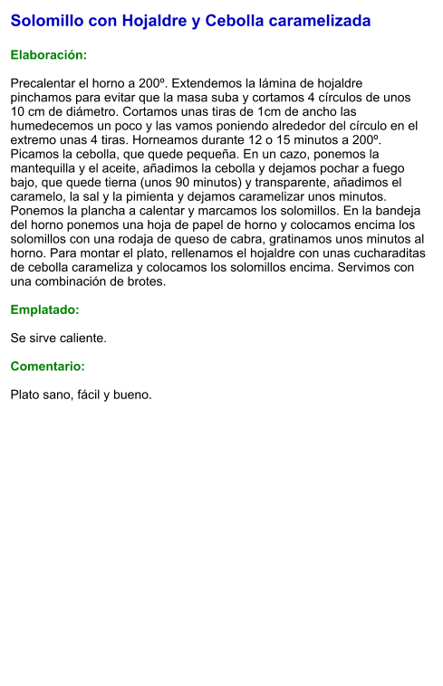 Solomillo con Hojaldre y Cebolla caramelizada  Elaboración:  Precalentar el horno a 200º. Extendemos la lámina de hojaldre pinchamos para evitar que la masa suba y cortamos 4 círculos de unos 10 cm de diámetro. Cortamos unas tiras de 1cm de ancho las humedecemos un poco y las vamos poniendo alrededor del círculo en el extremo unas 4 tiras. Horneamos durante 12 o 15 minutos a 200º. Picamos la cebolla, que quede pequeña. En un cazo, ponemos la mantequilla y el aceite, añadimos la cebolla y dejamos pochar a fuego bajo, que quede tierna (unos 90 minutos) y transparente, añadimos el caramelo, la sal y la pimienta y dejamos caramelizar unos minutos. Ponemos la plancha a calentar y marcamos los solomillos. En la bandeja del horno ponemos una hoja de papel de horno y colocamos encima los solomillos con una rodaja de queso de cabra, gratinamos unos minutos al horno. Para montar el plato, rellenamos el hojaldre con unas cucharaditas de cebolla carameliza y colocamos los solomillos encima. Servimos con una combinación de brotes.  Emplatado:  Se sirve caliente.   Comentario:  Plato sano, fácil y bueno.
