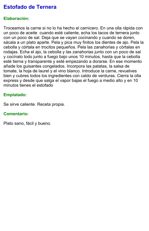 Estofado de Ternera  Elaboración:  Troceamos la carne si no lo ha hecho el carnicero. En una olla rápida con un poco de aceite  cuando esté caliente, echa los tacos de ternera junto con un poco de sal. Deja que se vayan cocinando y cuando se doren, sácala a un plato aparte. Pela y pica muy finitos los dientes de ajo. Pela la cebolla y córtala en trocitos pequeños. Pela las zanahorias y córtalas en rodajas. Echa el ajo, la cebolla y las zanahorias junto con un poco de sal y cocínalo todo junto a fuego bajo unos 10 minutos, hasta que la cebolla esté tierna y transparente y esté empezando a dorarse. En ese momento añade los guisantes congelados. Incorpora las patatas, la salsa de tomate, la hoja de laurel y el vino blanco. Introduce la carne, revuelves bien y cubres todos los ingredientes con caldo de verduras. Cierra la olla express y desde que salga el vapor bajas el fuego a medio alto y en 10 minutos tienes el estofado  Emplatado:  Se sirve caliente. Receta propia.  Comentario:  Plato sano, fácil y bueno.