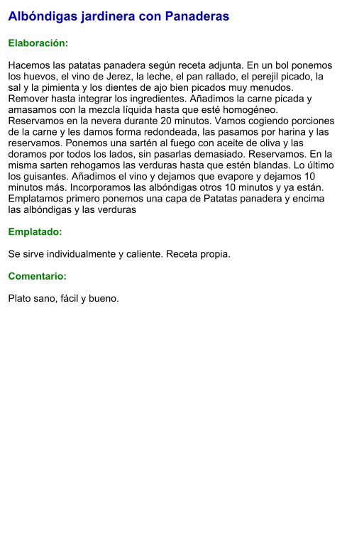 Albóndigas jardinera con Panaderas  Elaboración:  Hacemos las patatas panadera según receta adjunta. En un bol ponemos los huevos, el vino de Jerez, la leche, el pan rallado, el perejil picado, la sal y la pimienta y los dientes de ajo bien picados muy menudos. Remover hasta integrar los ingredientes. Añadimos la carne picada y amasamos con la mezcla líquida hasta que esté homogéneo. Reservamos en la nevera durante 20 minutos. Vamos cogiendo porciones de la carne y les damos forma redondeada, las pasamos por harina y las reservamos. Ponemos una sartén al fuego con aceite de oliva y las doramos por todos los lados, sin pasarlas demasiado. Reservamos. En la misma sarten rehogamos las verduras hasta que estén blandas. Lo último los guisantes. Añadimos el vino y dejamos que evapore y dejamos 10 minutos más. Incorporamos las albóndigas otros 10 minutos y ya están. Emplatamos primero ponemos una capa de Patatas panadera y encima las albóndigas y las verduras  Emplatado:  Se sirve individualmente y caliente. Receta propia.  Comentario:  Plato sano, fácil y bueno.