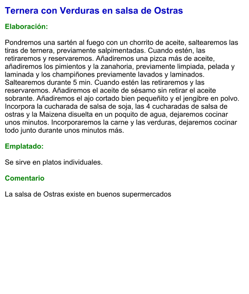 Ternera con Verduras en salsa de Ostras  Elaboración:  Pondremos una sartén al fuego con un chorrito de aceite, saltearemos las tiras de ternera, previamente salpimentadas. Cuando estén, las retiraremos y reservaremos. Añadiremos una pizca más de aceite, añadiremos los pimientos y la zanahoria, previamente limpiada, pelada y laminada y los champiñones previamente lavados y laminados. Saltearemos durante 5 min. Cuando estén las retiraremos y las reservaremos. Añadiremos el aceite de sésamo sin retirar el aceite sobrante. Añadiremos el ajo cortado bien pequeñito y el jengibre en polvo. Incorpora la cucharada de salsa de soja, las 4 cucharadas de salsa de ostras y la Maizena disuelta en un poquito de agua, dejaremos cocinar unos minutos. Incorporaremos la carne y las verduras, dejaremos cocinar todo junto durante unos minutos más.  Emplatado:  Se sirve en platos individuales.   Comentario  La salsa de Ostras existe en buenos supermercados