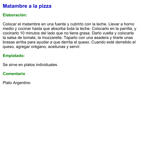 Matambre a la pizza  Elaboración:  Colocar el matambre en una fuente y cubrirlo con la leche. Llevar a horno medio y cocinar hasta que absorba toda la leche. Colocarlo en la parrilla, y cocinarlo 10 minutos del lado que no tiene grasa. Darlo vuelta y colocarle la salsa de tomate, la mozzarella. Taparlo con una asadera y tirarle unas brasas arriba para ayudar a que derrita el queso. Cuando esté derretido el queso, agregar orégano, aceitunas y servir.  Emplatado:  Se sirve en platos individuales.   Comentario  Plato Argentino