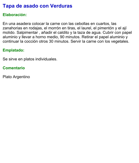 Tapa de asado con Verduras  Elaboración:  En una asadera colocar la carne con las cebollas en cuartos, las zanahorias en rodajas, el morrón en tiras, el laurel, el pimentón y el ají molido. Salpimentar , añadir el caldito y la taza de agua. Cubrir con papel aluminio y llevar a horno medio, 90 minutos. Retirar el papel aluminio y continuar la cocción otros 30 minutos. Servir la carne con los vegetales.  Emplatado:  Se sirve en platos individuales.   Comentario  Plato Argentino
