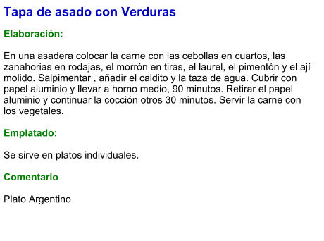 Tapa de asado con Verduras  Elaboración:  En una asadera colocar la carne con las cebollas en cuartos, las zanahorias en rodajas, el morrón en tiras, el laurel, el pimentón y el ají molido. Salpimentar , añadir el caldito y la taza de agua. Cubrir con papel aluminio y llevar a horno medio, 90 minutos. Retirar el papel aluminio y continuar la cocción otros 30 minutos. Servir la carne con los vegetales.  Emplatado:  Se sirve en platos individuales.   Comentario  Plato Argentino