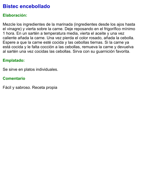 Bistec encebollado  Elaboración:  Mezcle los ingredientes de la marinada (ingredientes desde los ajos hasta el vinagre) y vierta sobre la carne. Deje reposando en el frigorífico mínimo 1 hora. En un sartén a temperatura media, vierta el aceite y una vez caliente añada la carne. Una vez pierda el color rosado, añada la cebolla. Espere a que la carne esté cocida y las cebollas tiernas. Si la carne ya está cocida y le falta cocción a las cebollas, remueva la carne y devuelva al sartén una vez cocidas las cebollas. Sirva con su guarnición favorita.   Emplatado:  Se sirve en platos individuales.   Comentario  Fácil y sabroso. Receta propia