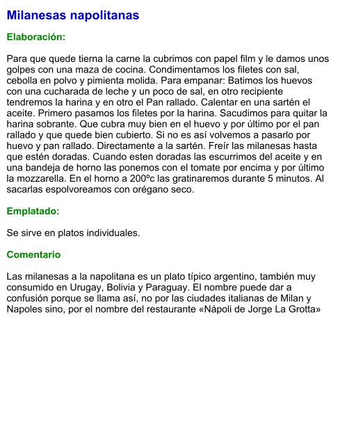 Milanesas napolitanas  Elaboración:  Para que quede tierna la carne la cubrimos con papel film y le damos unos golpes con una maza de cocina. Condimentamos los filetes con sal, cebolla en polvo y pimienta molida. Para empanar: Batimos los huevos con una cucharada de leche y un poco de sal, en otro recipiente tendremos la harina y en otro el Pan rallado. Calentar en una sartén el aceite. Primero pasamos los filetes por la harina. Sacudimos para quitar la harina sobrante. Que cubra muy bien en el huevo y por último por el pan rallado y que quede bien cubierto. Si no es así volvemos a pasarlo por huevo y pan rallado. Directamente a la sartén. Freír las milanesas hasta que estén doradas. Cuando esten doradas las escurrimos del aceite y en una bandeja de horno las ponemos con el tomate por encima y por último la mozzarella. En el horno a 200ºc las gratinaremos durante 5 minutos. Al sacarlas espolvoreamos con orégano seco.  Emplatado:  Se sirve en platos individuales.   Comentario  Las milanesas a la napolitana es un plato típico argentino, también muy consumido en Urugay, Bolivia y Paraguay. El nombre puede dar a confusión porque se llama así, no por las ciudades italianas de Milan y Napoles sino, por el nombre del restaurante «Nápoli de Jorge La Grotta»