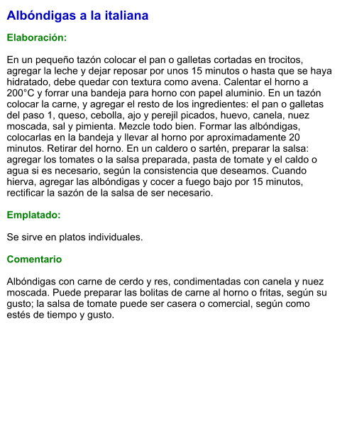 Albóndigas a la italiana  Elaboración:  En un pequeño tazón colocar el pan o galletas cortadas en trocitos, agregar la leche y dejar reposar por unos 15 minutos o hasta que se haya hidratado, debe quedar con textura como avena. Calentar el horno a 200°C y forrar una bandeja para horno con papel aluminio. En un tazón colocar la carne, y agregar el resto de los ingredientes: el pan o galletas del paso 1, queso, cebolla, ajo y perejil picados, huevo, canela, nuez moscada, sal y pimienta. Mezcle todo bien. Formar las albóndigas, colocarlas en la bandeja y llevar al horno por aproximadamente 20 minutos. Retirar del horno. En un caldero o sartén, preparar la salsa: agregar los tomates o la salsa preparada, pasta de tomate y el caldo o agua si es necesario, según la consistencia que deseamos. Cuando hierva, agregar las albóndigas y cocer a fuego bajo por 15 minutos, rectificar la sazón de la salsa de ser necesario.   Emplatado:  Se sirve en platos individuales.   Comentario  Albóndigas con carne de cerdo y res, condimentadas con canela y nuez moscada. Puede preparar las bolitas de carne al horno o fritas, según su gusto; la salsa de tomate puede ser casera o comercial, según como estés de tiempo y gusto.