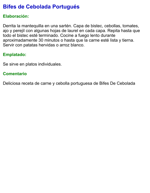 Bifes de Cebolada Portugués  Elaboración:  Derrita la mantequilla en una sartén. Capa de bistec, cebollas, tomates, ajo y perejil con algunas hojas de laurel en cada capa. Repita hasta que todo el bistec esté terminado. Cocine a fuego lento durante aproximadamente 30 minutos o hasta que la carne esté lista y tierna.  Servir con patatas hervidas o arroz blanco.  Emplatado:  Se sirve en platos individuales.   Comentario  Deliciosa receta de carne y cebolla portuguesa de Bifes De Cebolada