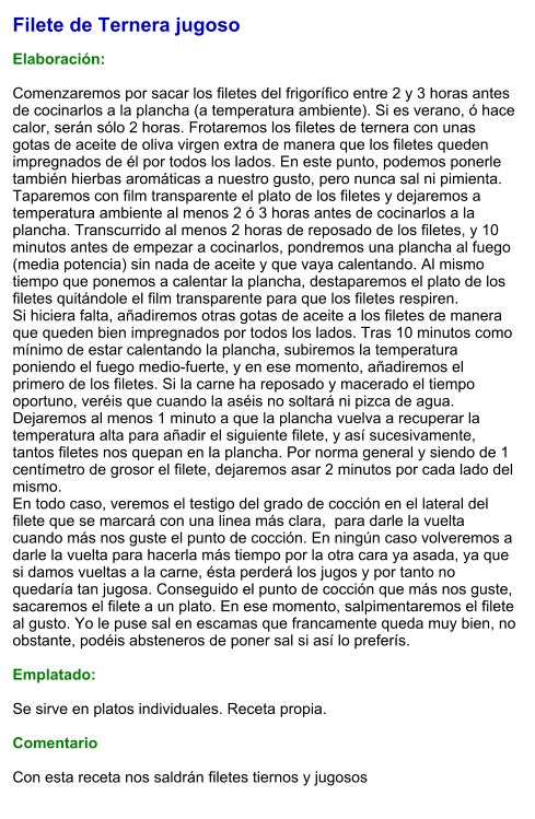 Filete de Ternera jugoso  Elaboración:  Comenzaremos por sacar los filetes del frigorífico entre 2 y 3 horas antes de cocinarlos a la plancha (a temperatura ambiente). Si es verano, ó hace calor, serán sólo 2 horas. Frotaremos los filetes de ternera con unas gotas de aceite de oliva virgen extra de manera que los filetes queden impregnados de él por todos los lados. En este punto, podemos ponerle también hierbas aromáticas a nuestro gusto, pero nunca sal ni pimienta. Taparemos con film transparente el plato de los filetes y dejaremos a temperatura ambiente al menos 2 ó 3 horas antes de cocinarlos a la plancha. Transcurrido al menos 2 horas de reposado de los filetes, y 10 minutos antes de empezar a cocinarlos, pondremos una plancha al fuego (media potencia) sin nada de aceite y que vaya calentando. Al mismo tiempo que ponemos a calentar la plancha, destaparemos el plato de los filetes quitándole el film transparente para que los filetes respiren. Si hiciera falta, añadiremos otras gotas de aceite a los filetes de manera que queden bien impregnados por todos los lados. Tras 10 minutos como mínimo de estar calentando la plancha, subiremos la temperatura poniendo el fuego medio-fuerte, y en ese momento, añadiremos el primero de los filetes. Si la carne ha reposado y macerado el tiempo oportuno, veréis que cuando la aséis no soltará ni pizca de agua. Dejaremos al menos 1 minuto a que la plancha vuelva a recuperar la temperatura alta para añadir el siguiente filete, y así sucesivamente, tantos filetes nos quepan en la plancha. Por norma general y siendo de 1 centímetro de grosor el filete, dejaremos asar 2 minutos por cada lado del mismo. En todo caso, veremos el testigo del grado de cocción en el lateral del filete que se marcará con una linea más clara,  para darle la vuelta cuando más nos guste el punto de cocción. En ningún caso volveremos a darle la vuelta para hacerla más tiempo por la otra cara ya asada, ya que si damos vueltas a la carne, ésta perderá los jugos y por tanto no quedaría tan jugosa. Conseguido el punto de cocción que más nos guste, sacaremos el filete a un plato. En ese momento, salpimentaremos el filete al gusto. Yo le puse sal en escamas que francamente queda muy bien, no obstante, podéis absteneros de poner sal si así lo preferís.  Emplatado:  Se sirve en platos individuales. Receta propia.  Comentario  Con esta receta nos saldrán filetes tiernos y jugosos
