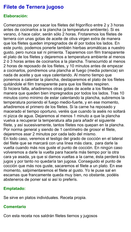 Filete de Ternera jugoso  Elaboración:  Comenzaremos por sacar los filetes del frigorífico entre 2 y 3 horas antes de cocinarlos a la plancha (a temperatura ambiente). Si es verano, ó hace calor, serán sólo 2 horas. Frotaremos los filetes de ternera con unas gotas de aceite de oliva virgen extra de manera que los filetes queden impregnados de él por todos los lados. En este punto, podemos ponerle también hierbas aromáticas a nuestro gusto, pero nunca sal ni pimienta. Taparemos con film transparente el plato de los filetes y dejaremos a temperatura ambiente al menos 2 ó 3 horas antes de cocinarlos a la plancha. Transcurrido al menos 2 horas de reposado de los filetes, y 10 minutos antes de empezar a cocinarlos, pondremos una plancha al fuego (media potencia) sin nada de aceite y que vaya calentando. Al mismo tiempo que ponemos a calentar la plancha, destaparemos el plato de los filetes quitándole el film transparente para que los filetes respiren. Si hiciera falta, añadiremos otras gotas de aceite a los filetes de manera que queden bien impregnados por todos los lados. Tras 10 minutos como mínimo de estar calentando la plancha, subiremos la temperatura poniendo el fuego medio-fuerte, y en ese momento, añadiremos el primero de los filetes. Si la carne ha reposado y macerado el tiempo oportuno, veréis que cuando la aséis no soltará ni pizca de agua. Dejaremos al menos 1 minuto a que la plancha vuelva a recuperar la temperatura alta para añadir el siguiente filete, y así sucesivamente, tantos filetes nos quepan en la plancha. Por norma general y siendo de 1 centímetro de grosor el filete, dejaremos asar 2 minutos por cada lado del mismo. En todo caso, veremos el testigo del grado de cocción en el lateral del filete que se marcará con una linea más clara,  para darle la vuelta cuando más nos guste el punto de cocción. En ningún caso volveremos a darle la vuelta para hacerla más tiempo por la otra cara ya asada, ya que si damos vueltas a la carne, ésta perderá los jugos y por tanto no quedaría tan jugosa. Conseguido el punto de cocción que más nos guste, sacaremos el filete a un plato. En ese momento, salpimentaremos el filete al gusto. Yo le puse sal en escamas que francamente queda muy bien, no obstante, podéis absteneros de poner sal si así lo preferís.  Emplatado:  Se sirve en platos individuales. Receta propia.  Comentario  Con esta receta nos saldrán filetes tiernos y jugosos
