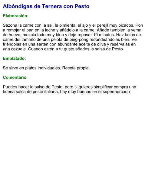 Albóndigas de Ternera con Pesto  Elaboración:   Sazona la carne con la sal, la pimienta, el ajo y el perejil muy picados. Pon a remojar el pan en la leche y añádelo a la carne. Añade también la yema de huevo, mezcla todo muy bien y deja reposar 10 minutos. Haz bolas de carne del tamaño de una pelota de ping-pong redondeándolas bien. Ve friéndolas en una sartén con abundante aceite de oliva y resérvalas en una cazuela. Cuando estén a tu gusto añades la salsa de Pesto.  Emplatado:  Se sirve en platos individuales. Receta propia.  Comentario  Puedes hacer la salsa de Pesto, pero si quieres simplificar compra una buena salsa de pesto italiana, hay muy buenas en el supermercado