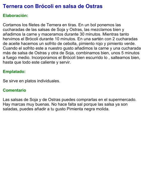 Ternera con Brócoli en salsa de Ostras  Elaboración:   Cortamos los filetes de Ternera en tiras. En un bol ponemos las cucharadas de las salsas de Soja y Ostras, las mezclamos bien y añadimos la carne y maceramos durante 30 minutos. Mientras tanto hervimos el Brócoli durante 10 minutos. En una sartén con 2 cucharadas de aceite hacemos un sofrito de cebolla, pimiento rojo y pimiento verde. Cuando el sofrito este a nuestro gusto añadimos la carne y una cucharada más de salsa de Ostras y otra de Soja, combinamos bien, unos 5 minutos a fuego medio. Incorporamos el Brócoli bien escurrido lo , salteamos bien, hasta que todo este caliente y servir.  Emplatado:  Se sirve en platos individuales.   Comentario  Las salsas de Soja y de Ostras puedes comprarlas en el supermercado. Hay marcas muy buenas. No hace falta sal porque las salsa ya son saladas, puedes añadir a tu gusto Pimienta negra molida.