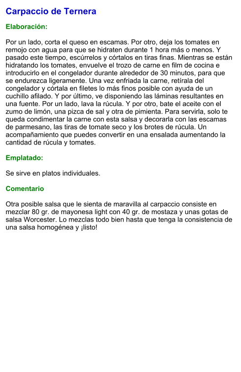 Carpaccio de Ternera  Elaboración:   Por un lado, corta el queso en escamas. Por otro, deja los tomates en remojo con agua para que se hidraten durante 1 hora más o menos. Y pasado este tiempo, escúrrelos y córtalos en tiras finas. Mientras se están hidratando los tomates, envuelve el trozo de carne en film de cocina e introducirlo en el congelador durante alrededor de 30 minutos, para que se endurezca ligeramente. Una vez enfriada la carne, retírala del congelador y córtala en filetes lo más finos posible con ayuda de un cuchillo afilado. Y por último, ve disponiendo las láminas resultantes en una fuente. Por un lado, lava la rúcula. Y por otro, bate el aceite con el zumo de limón, una pizca de sal y otra de pimienta. Para servirla, solo te queda condimentar la carne con esta salsa y decorarla con las escamas de parmesano, las tiras de tomate seco y los brotes de rúcula. Un acompañamiento que puedes convertir en una ensalada aumentando la cantidad de rúcula y tomates.  Emplatado:  Se sirve en platos individuales.   Comentario  Otra posible salsa que le sienta de maravilla al carpaccio consiste en mezclar 80 gr. de mayonesa light con 40 gr. de mostaza y unas gotas de salsa Worcester. Lo mezclas todo bien hasta que tenga la consistencia de una salsa homogénea y ¡listo!
