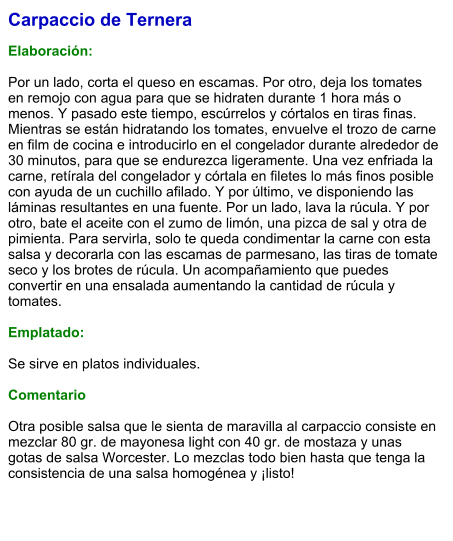 Carpaccio de Ternera  Elaboración:   Por un lado, corta el queso en escamas. Por otro, deja los tomates en remojo con agua para que se hidraten durante 1 hora más o menos. Y pasado este tiempo, escúrrelos y córtalos en tiras finas. Mientras se están hidratando los tomates, envuelve el trozo de carne en film de cocina e introducirlo en el congelador durante alrededor de 30 minutos, para que se endurezca ligeramente. Una vez enfriada la carne, retírala del congelador y córtala en filetes lo más finos posible con ayuda de un cuchillo afilado. Y por último, ve disponiendo las láminas resultantes en una fuente. Por un lado, lava la rúcula. Y por otro, bate el aceite con el zumo de limón, una pizca de sal y otra de pimienta. Para servirla, solo te queda condimentar la carne con esta salsa y decorarla con las escamas de parmesano, las tiras de tomate seco y los brotes de rúcula. Un acompañamiento que puedes convertir en una ensalada aumentando la cantidad de rúcula y tomates.  Emplatado:  Se sirve en platos individuales.   Comentario  Otra posible salsa que le sienta de maravilla al carpaccio consiste en mezclar 80 gr. de mayonesa light con 40 gr. de mostaza y unas gotas de salsa Worcester. Lo mezclas todo bien hasta que tenga la consistencia de una salsa homogénea y ¡listo!