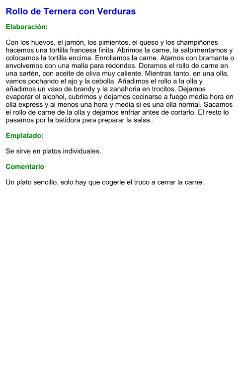 Rollo de Ternera con Verduras  Elaboración:   Con los huevos, el jamón, los pimientos, el queso y los champiñones hacemos una tortilla francesa finita. Abrimos la carne, la salpimentamos y colocamos la tortilla encima. Enrollamos la carne. Atamos con bramante o envolvemos con una malla para redondos. Doramos el rollo de carne en una sartén, con aceite de oliva muy caliente. Mientras tanto, en una olla, vamos pochando el ajo y la cebolla. Añadimos el rollo a la olla y añadimos un vaso de brandy y la zanahoria en trocitos. Dejamos evaporar el alcohol, cubrimos y dejamos cocinarse a fuego media hora en olla express y al menos una hora y media si es una olla normal. Sacamos el rollo de carne de la olla y dejamos enfriar antes de cortarlo. El resto lo pasamos por la batidora para preparar la salsa .  Emplatado:  Se sirve en platos individuales.   Comentario  Un plato sencillo, solo hay que cogerle el truco a cerrar la carne.