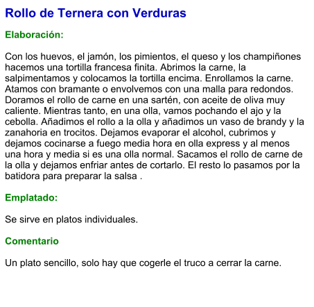 Rollo de Ternera con Verduras  Elaboración:   Con los huevos, el jamón, los pimientos, el queso y los champiñones hacemos una tortilla francesa finita. Abrimos la carne, la salpimentamos y colocamos la tortilla encima. Enrollamos la carne. Atamos con bramante o envolvemos con una malla para redondos. Doramos el rollo de carne en una sartén, con aceite de oliva muy caliente. Mientras tanto, en una olla, vamos pochando el ajo y la cebolla. Añadimos el rollo a la olla y añadimos un vaso de brandy y la zanahoria en trocitos. Dejamos evaporar el alcohol, cubrimos y dejamos cocinarse a fuego media hora en olla express y al menos una hora y media si es una olla normal. Sacamos el rollo de carne de la olla y dejamos enfriar antes de cortarlo. El resto lo pasamos por la batidora para preparar la salsa .  Emplatado:  Se sirve en platos individuales.   Comentario  Un plato sencillo, solo hay que cogerle el truco a cerrar la carne.