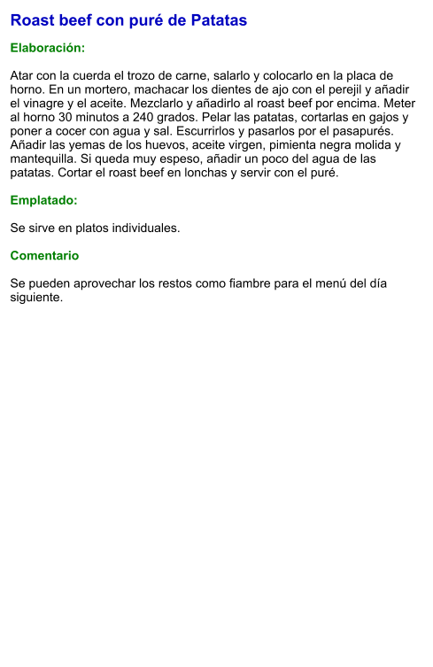 Roast beef con puré de Patatas  Elaboración:   Atar con la cuerda el trozo de carne, salarlo y colocarlo en la placa de horno. En un mortero, machacar los dientes de ajo con el perejil y añadir el vinagre y el aceite. Mezclarlo y añadirlo al roast beef por encima. Meter al horno 30 minutos a 240 grados. Pelar las patatas, cortarlas en gajos y poner a cocer con agua y sal. Escurrirlos y pasarlos por el pasapurés. Añadir las yemas de los huevos, aceite virgen, pimienta negra molida y mantequilla. Si queda muy espeso, añadir un poco del agua de las patatas. Cortar el roast beef en lonchas y servir con el puré.  Emplatado:  Se sirve en platos individuales.   Comentario  Se pueden aprovechar los restos como fiambre para el menú del día siguiente.