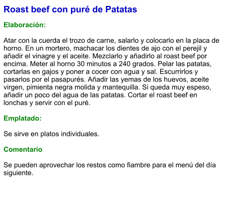 Roast beef con puré de Patatas  Elaboración:   Atar con la cuerda el trozo de carne, salarlo y colocarlo en la placa de horno. En un mortero, machacar los dientes de ajo con el perejil y añadir el vinagre y el aceite. Mezclarlo y añadirlo al roast beef por encima. Meter al horno 30 minutos a 240 grados. Pelar las patatas, cortarlas en gajos y poner a cocer con agua y sal. Escurrirlos y pasarlos por el pasapurés. Añadir las yemas de los huevos, aceite virgen, pimienta negra molida y mantequilla. Si queda muy espeso, añadir un poco del agua de las patatas. Cortar el roast beef en lonchas y servir con el puré.  Emplatado:  Se sirve en platos individuales.   Comentario  Se pueden aprovechar los restos como fiambre para el menú del día siguiente.