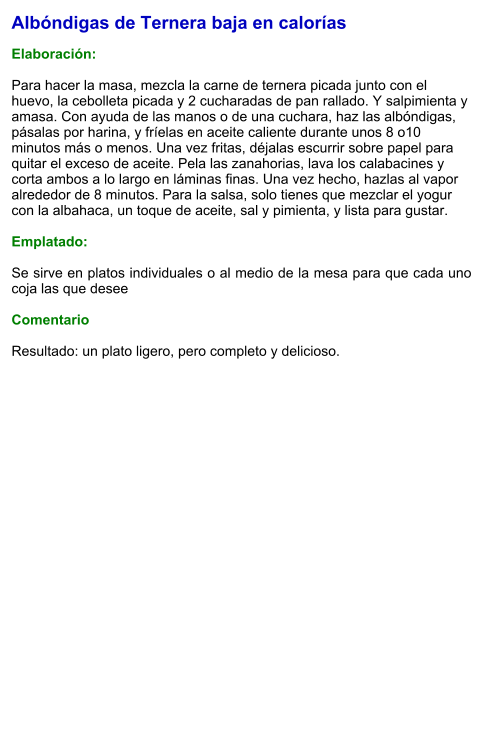 Albóndigas de Ternera baja en calorías  Elaboración:   Para hacer la masa, mezcla la carne de ternera picada junto con el huevo, la cebolleta picada y 2 cucharadas de pan rallado. Y salpimienta y amasa. Con ayuda de las manos o de una cuchara, haz las albóndigas, pásalas por harina, y fríelas en aceite caliente durante unos 8 o10 minutos más o menos. Una vez fritas, déjalas escurrir sobre papel para quitar el exceso de aceite. Pela las zanahorias, lava los calabacines y corta ambos a lo largo en láminas finas. Una vez hecho, hazlas al vapor alrededor de 8 minutos. Para la salsa, solo tienes que mezclar el yogur con la albahaca, un toque de aceite, sal y pimienta, y lista para gustar.  Emplatado:  Se sirve en platos individuales o al medio de la mesa para que cada uno coja las que desee  Comentario  Resultado: un plato ligero, pero completo y delicioso.