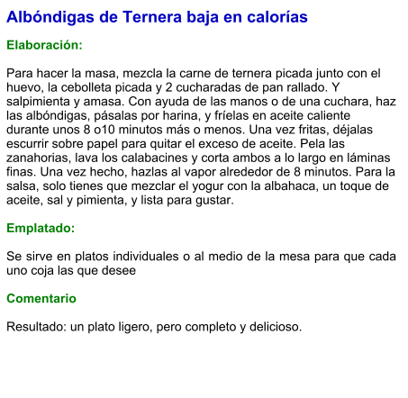 Albóndigas de Ternera baja en calorías  Elaboración:   Para hacer la masa, mezcla la carne de ternera picada junto con el huevo, la cebolleta picada y 2 cucharadas de pan rallado. Y salpimienta y amasa. Con ayuda de las manos o de una cuchara, haz las albóndigas, pásalas por harina, y fríelas en aceite caliente durante unos 8 o10 minutos más o menos. Una vez fritas, déjalas escurrir sobre papel para quitar el exceso de aceite. Pela las zanahorias, lava los calabacines y corta ambos a lo largo en láminas finas. Una vez hecho, hazlas al vapor alrededor de 8 minutos. Para la salsa, solo tienes que mezclar el yogur con la albahaca, un toque de aceite, sal y pimienta, y lista para gustar.  Emplatado:  Se sirve en platos individuales o al medio de la mesa para que cada uno coja las que desee  Comentario  Resultado: un plato ligero, pero completo y delicioso.