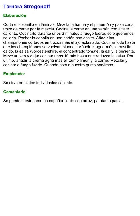Ternera Strogonoff   Elaboración:   Corta el solomillo en láminas. Mezcla la harina y el pimentón y pasa cada trozo de carne por la mezcla. Cocina la carne en una sartén con aceite caliente. Cocinarlo durante unos 3 minutos a fuego fuerte, sólo queremos sellarla. Pochar la cebolla en una sartén con aceite. Añadir los champiñones cortados en trozos más el ajo aplastado. Cocinar todo hasta que los champiñones se vuelvan blandos. Añadir el agua más la pastilla caldo, la salsa Worcestershire, el concentrado tomate, la sal y la pimienta. Mezclar bien y dejar cocinar unos 10 min hasta que reduzca la salsa. Por último, añadir la crema agria más el  zumo limón y la carne. Mezclar y cocinar a fuego fuerte. Cuando este a nuestro gusto servimos  Emplatado:  Se sirve en platos individuales caliente.  Comentario  Se puede servir como acompañamiento con arroz, patatas o pasta.
