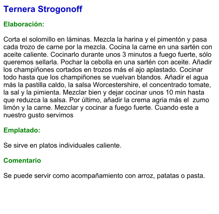 Ternera Strogonoff   Elaboración:   Corta el solomillo en láminas. Mezcla la harina y el pimentón y pasa cada trozo de carne por la mezcla. Cocina la carne en una sartén con aceite caliente. Cocinarlo durante unos 3 minutos a fuego fuerte, sólo queremos sellarla. Pochar la cebolla en una sartén con aceite. Añadir los champiñones cortados en trozos más el ajo aplastado. Cocinar todo hasta que los champiñones se vuelvan blandos. Añadir el agua más la pastilla caldo, la salsa Worcestershire, el concentrado tomate, la sal y la pimienta. Mezclar bien y dejar cocinar unos 10 min hasta que reduzca la salsa. Por último, añadir la crema agria más el  zumo limón y la carne. Mezclar y cocinar a fuego fuerte. Cuando este a nuestro gusto servimos  Emplatado:  Se sirve en platos individuales caliente.  Comentario  Se puede servir como acompañamiento con arroz, patatas o pasta.