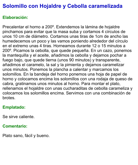 Solomillo con Hojaldre y Cebolla caramelizada  Elaboración:  Precalentar el horno a 200º. Extendemos la lámina de hojaldre pinchamos para evitar que la masa suba y cortamos 4 círculos de unos 10 cm de diámetro. Cortamos unas tiras de 1cm de ancho las humedecemos un poco y las vamos poniendo alrededor del círculo en el extremo unas 4 tiras. Horneamos durante 12 o 15 minutos a 200º. Picamos la cebolla, que quede pequeña. En un cazo, ponemos la mantequilla y el aceite, añadimos la cebolla y dejamos pochar a fuego bajo, que quede tierna (unos 90 minutos) y transparente, añadimos el caramelo, la sal y la pimienta y dejamos caramelizar unos minutos. Ponemos la plancha a calentar y marcamos los solomillos. En la bandeja del horno ponemos una hoja de papel de horno y colocamos encima los solomillos con una rodaja de queso de cabra, gratinamos unos minutos al horno. Para montar el plato, rellenamos el hojaldre con unas cucharaditas de cebolla carameliza y colocamos los solomillos encima. Servimos con una combinación de brotes.  Emplatado:  Se sirve caliente.   Comentario:  Plato sano, fácil y bueno.