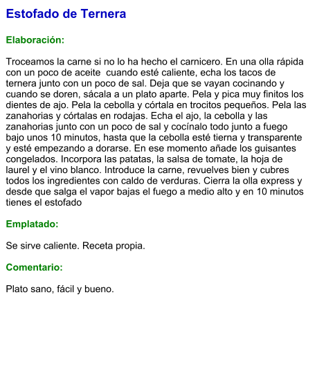 Estofado de Ternera  Elaboración:  Troceamos la carne si no lo ha hecho el carnicero. En una olla rápida con un poco de aceite  cuando esté caliente, echa los tacos de ternera junto con un poco de sal. Deja que se vayan cocinando y cuando se doren, sácala a un plato aparte. Pela y pica muy finitos los dientes de ajo. Pela la cebolla y córtala en trocitos pequeños. Pela las zanahorias y córtalas en rodajas. Echa el ajo, la cebolla y las zanahorias junto con un poco de sal y cocínalo todo junto a fuego bajo unos 10 minutos, hasta que la cebolla esté tierna y transparente y esté empezando a dorarse. En ese momento añade los guisantes congelados. Incorpora las patatas, la salsa de tomate, la hoja de laurel y el vino blanco. Introduce la carne, revuelves bien y cubres todos los ingredientes con caldo de verduras. Cierra la olla express y desde que salga el vapor bajas el fuego a medio alto y en 10 minutos tienes el estofado  Emplatado:  Se sirve caliente. Receta propia.  Comentario:  Plato sano, fácil y bueno.