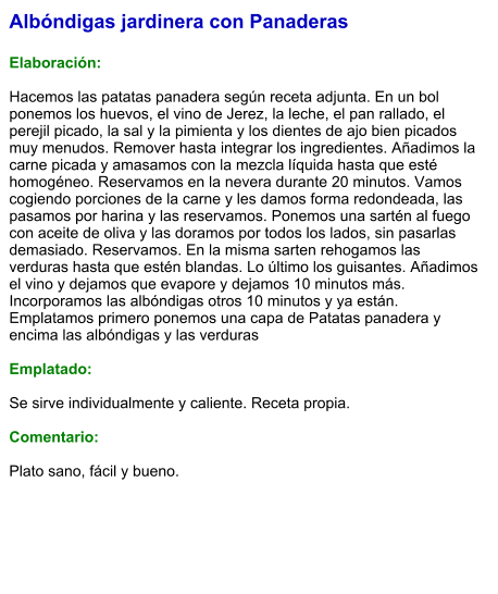 Albóndigas jardinera con Panaderas  Elaboración:  Hacemos las patatas panadera según receta adjunta. En un bol ponemos los huevos, el vino de Jerez, la leche, el pan rallado, el perejil picado, la sal y la pimienta y los dientes de ajo bien picados muy menudos. Remover hasta integrar los ingredientes. Añadimos la carne picada y amasamos con la mezcla líquida hasta que esté homogéneo. Reservamos en la nevera durante 20 minutos. Vamos cogiendo porciones de la carne y les damos forma redondeada, las pasamos por harina y las reservamos. Ponemos una sartén al fuego con aceite de oliva y las doramos por todos los lados, sin pasarlas demasiado. Reservamos. En la misma sarten rehogamos las verduras hasta que estén blandas. Lo último los guisantes. Añadimos el vino y dejamos que evapore y dejamos 10 minutos más. Incorporamos las albóndigas otros 10 minutos y ya están. Emplatamos primero ponemos una capa de Patatas panadera y encima las albóndigas y las verduras  Emplatado:  Se sirve individualmente y caliente. Receta propia.  Comentario:  Plato sano, fácil y bueno.