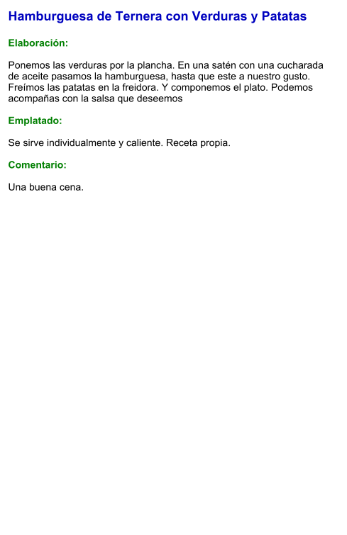 Hamburguesa de Ternera con Verduras y Patatas  Elaboración:  Ponemos las verduras por la plancha. En una satén con una cucharada de aceite pasamos la hamburguesa, hasta que este a nuestro gusto. Freímos las patatas en la freidora. Y componemos el plato. Podemos acompañas con la salsa que deseemos  Emplatado:  Se sirve individualmente y caliente. Receta propia.  Comentario:  Una buena cena.