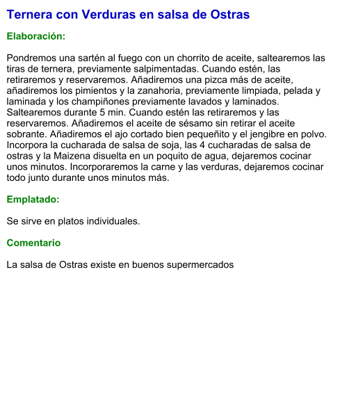 Ternera con Verduras en salsa de Ostras  Elaboración:  Pondremos una sartén al fuego con un chorrito de aceite, saltearemos las tiras de ternera, previamente salpimentadas. Cuando estén, las retiraremos y reservaremos. Añadiremos una pizca más de aceite, añadiremos los pimientos y la zanahoria, previamente limpiada, pelada y laminada y los champiñones previamente lavados y laminados. Saltearemos durante 5 min. Cuando estén las retiraremos y las reservaremos. Añadiremos el aceite de sésamo sin retirar el aceite sobrante. Añadiremos el ajo cortado bien pequeñito y el jengibre en polvo. Incorpora la cucharada de salsa de soja, las 4 cucharadas de salsa de ostras y la Maizena disuelta en un poquito de agua, dejaremos cocinar unos minutos. Incorporaremos la carne y las verduras, dejaremos cocinar todo junto durante unos minutos más.  Emplatado:  Se sirve en platos individuales.   Comentario  La salsa de Ostras existe en buenos supermercados